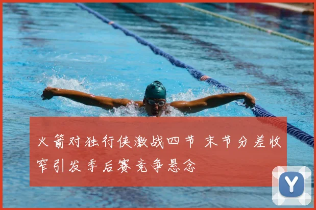 火箭对独行侠激战四节 末节分差收窄引发季后赛竞争悬念