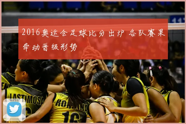 2016奥运会足球比分出炉 各队赛果牵动晋级形势