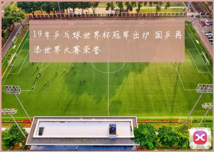 19年乒乓球世界杯冠军出炉 国乒再添世界大赛荣誉