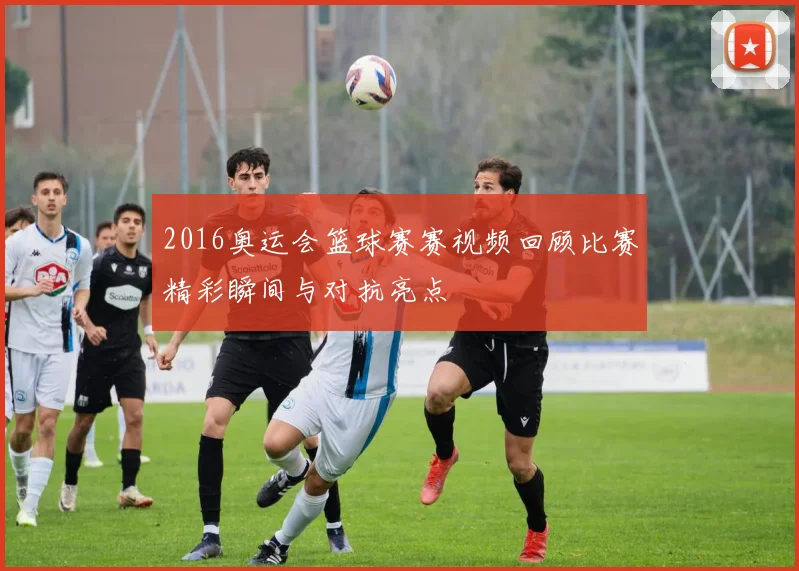 2016奥运会篮球赛赛视频回顾比赛精彩瞬间与对抗亮点