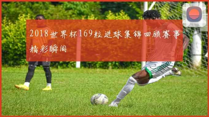 2018世界杯169粒进球集锦回顾赛事精彩瞬间