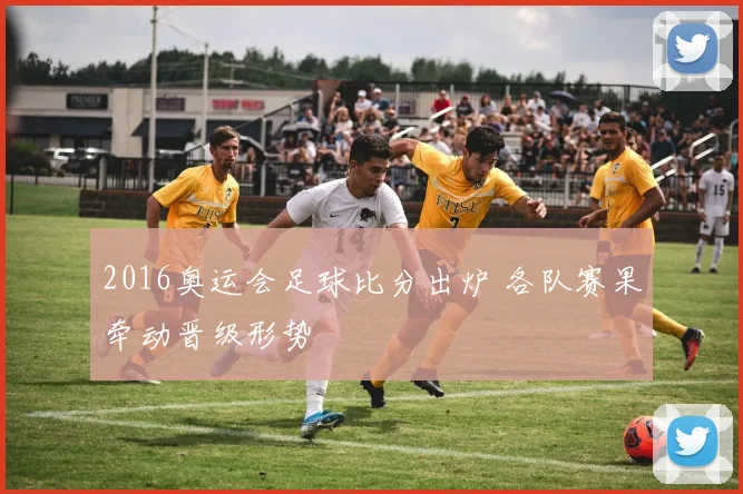 2016奥运会足球比分出炉 各队赛果牵动晋级形势