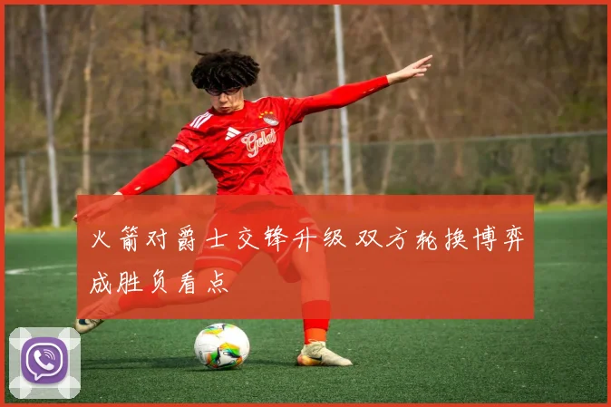 火箭对爵士交锋升级 双方轮换博弈成胜负看点