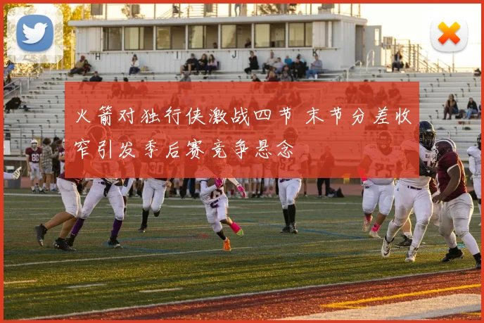 火箭对独行侠激战四节 末节分差收窄引发季后赛竞争悬念